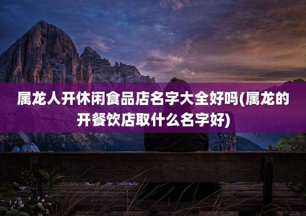 属龙人开休闲食品店名字大全好吗(属龙的开餐饮店取什么名字好)
