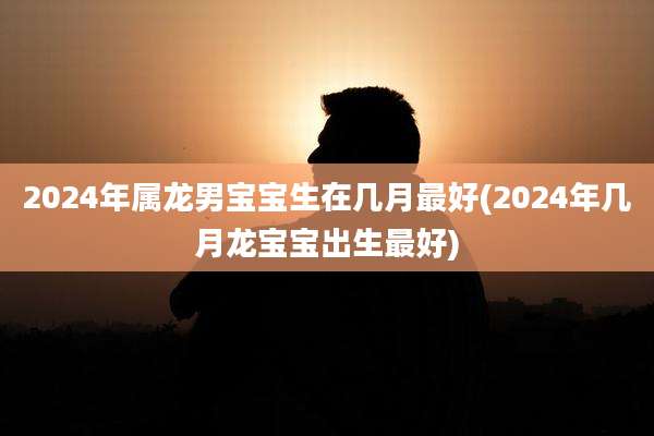 2024年属龙男宝宝生在几月最好(2024年几月龙宝宝出生最好)
