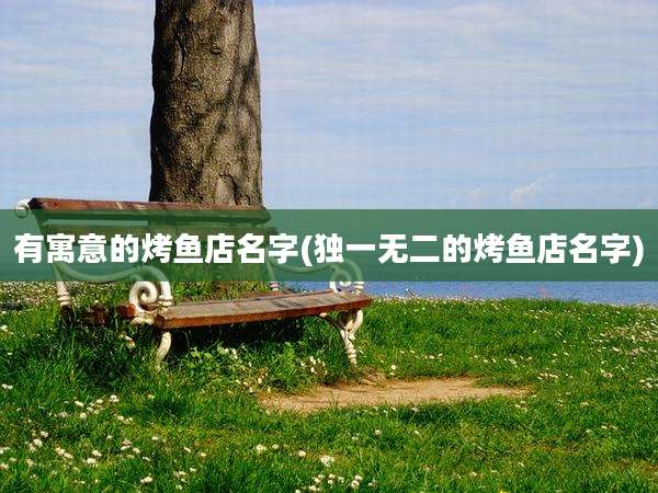 有寓意的烤鱼店名字(独一无二的烤鱼店名字)