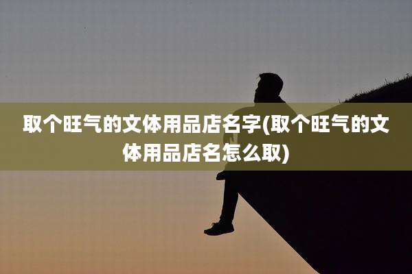 取个旺气的文体用品店名字(取个旺气的文体用品店名怎么取)