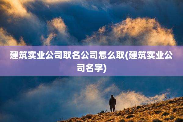 建筑实业公司取名公司怎么取(建筑实业公司名字)