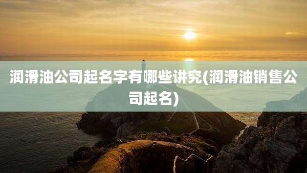 润滑油公司起名字有哪些讲究(润滑油销售公司起名)