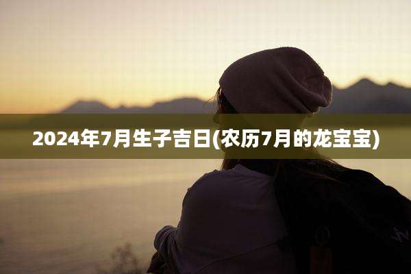 2024年7月生子吉日(农历7月的龙宝宝)