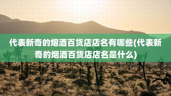 代表新奇的烟酒百货店店名有哪些(代表新奇的烟酒百货店店名是什么)