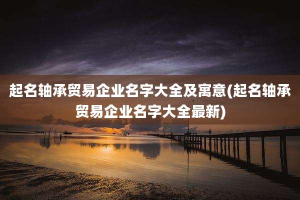 起名轴承贸易企业名字大全及寓意(起名轴承贸易企业名字大全最新)