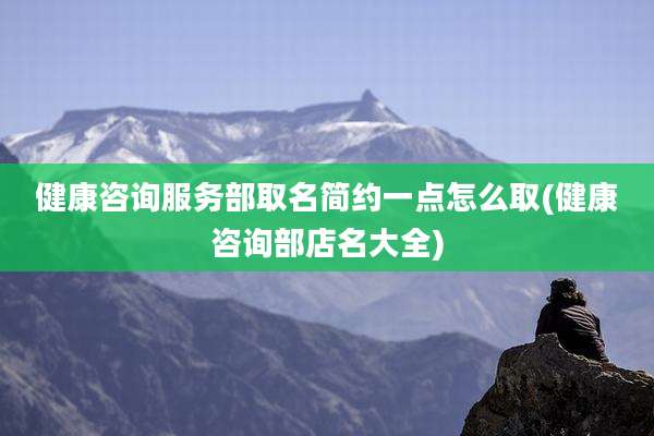 健康咨询服务部取名简约一点怎么取(健康咨询部店名大全)