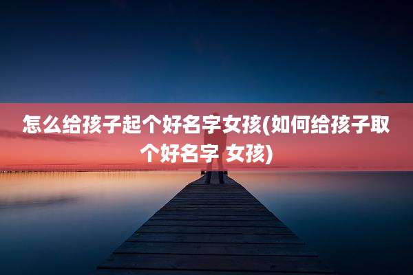 怎么给孩子起个好名字女孩(如何给孩子取个好名字 女孩)