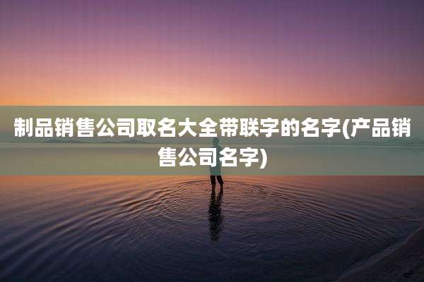 制品销售公司取名大全带联字的名字(产品销售公司名字)