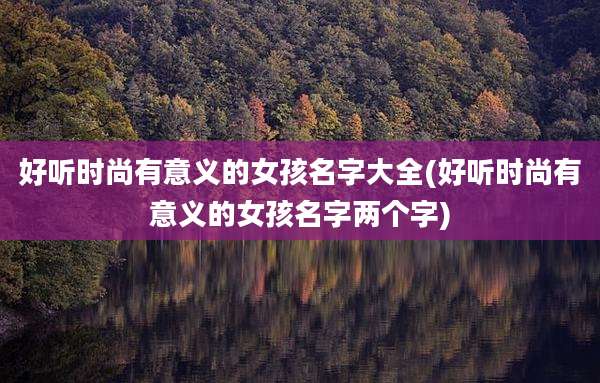 好听时尚有意义的女孩名字大全(好听时尚有意义的女孩名字两个字)