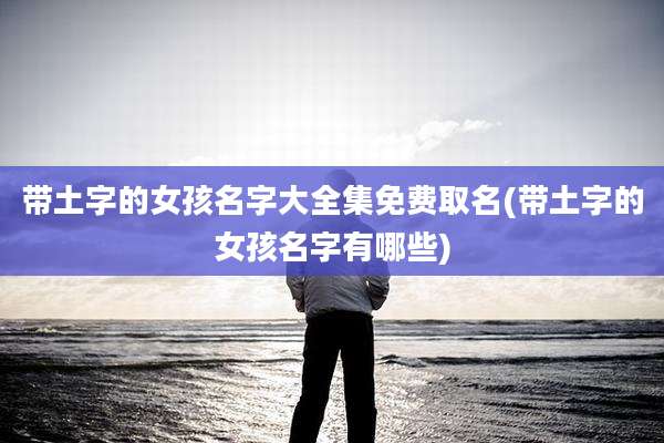 带土字的女孩名字大全集免费取名(带土字的女孩名字有哪些)
