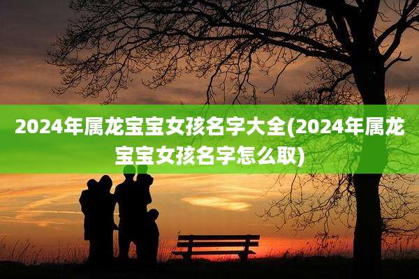 2024年属龙宝宝女孩名字大全(2024年属龙宝宝女孩名字怎么取)