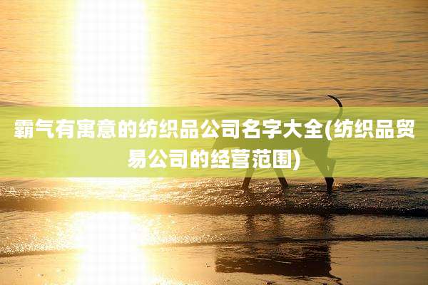 霸气有寓意的纺织品公司名字大全(纺织品贸易公司的经营范围)
