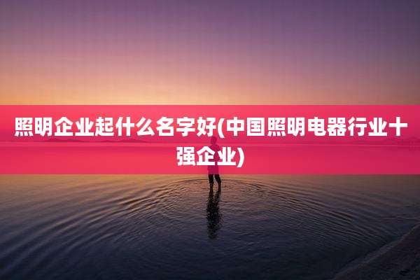 照明企业起什么名字好(中国照明电器行业十强企业)