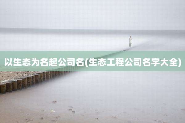 以生态为名起公司名(生态工程公司名字大全)
