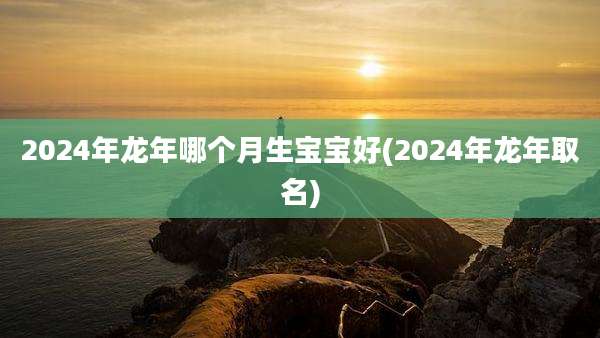 2024年龙年哪个月生宝宝好(2024年龙年取名)