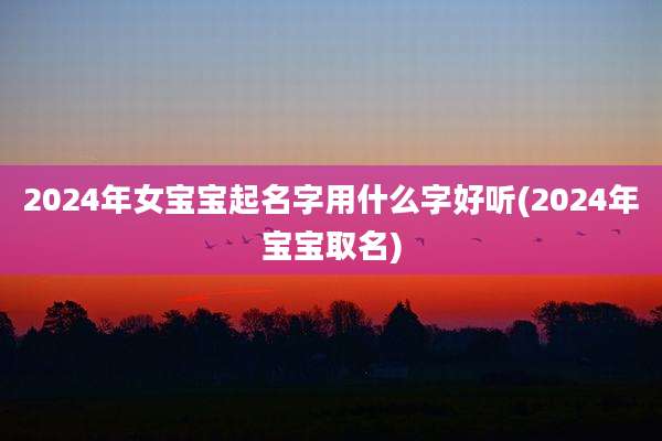 2024年女宝宝起名字用什么字好听(2024年宝宝取名)