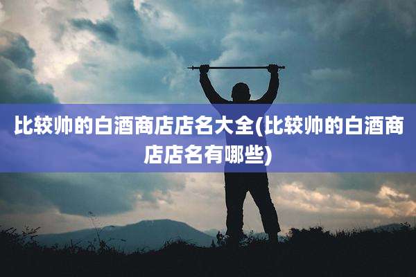 比较帅的白酒商店店名大全(比较帅的白酒商店店名有哪些)
