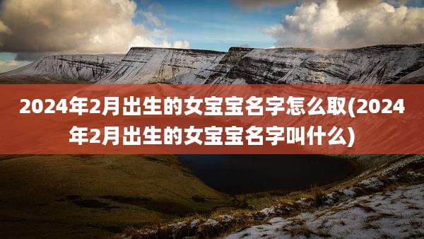2024年2月出生的女宝宝名字怎么取(2024年2月出生的女宝宝名字叫什么)
