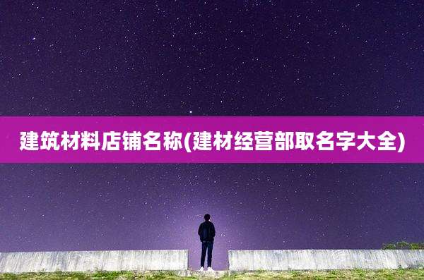 建筑材料店铺名称(建材经营部取名字大全)