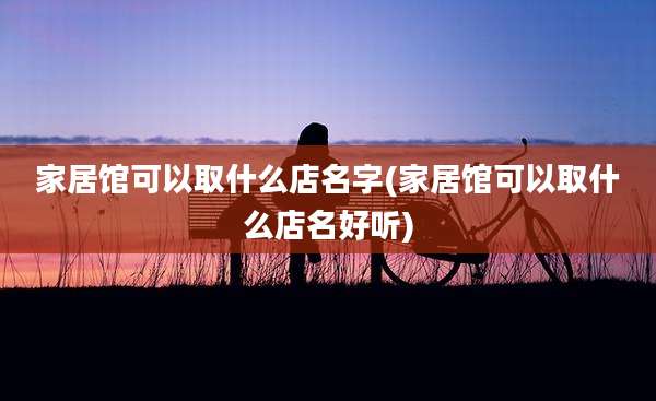 家居馆可以取什么店名字(家居馆可以取什么店名好听)