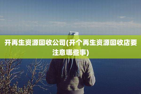 开再生资源回收公司(开个再生资源回收店要注意哪些事)