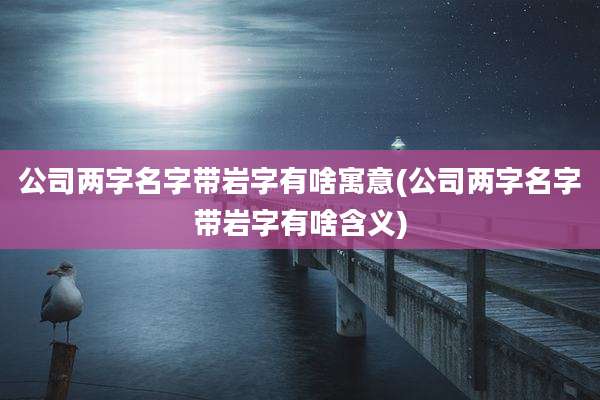 公司两字名字带岩字有啥寓意(公司两字名字带岩字有啥含义)