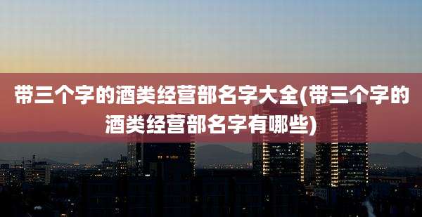 带三个字的酒类经营部名字大全(带三个字的酒类经营部名字有哪些)