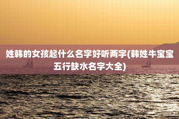 姓韩的女孩起什么名字好听两字(韩姓牛宝宝五行缺水名字大全)