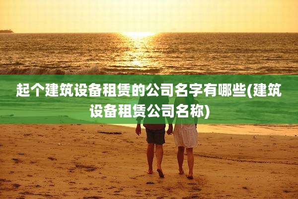 起个建筑设备租赁的公司名字有哪些(建筑设备租赁公司名称)