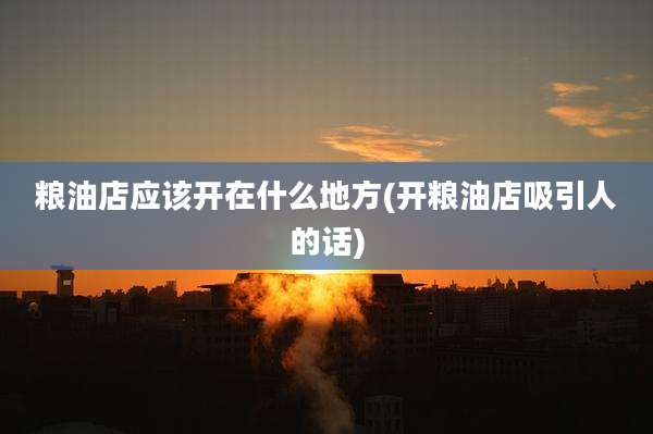 粮油店应该开在什么地方(开粮油店吸引人的话)