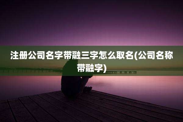 注册公司名字带融三字怎么取名(公司名称带融字)