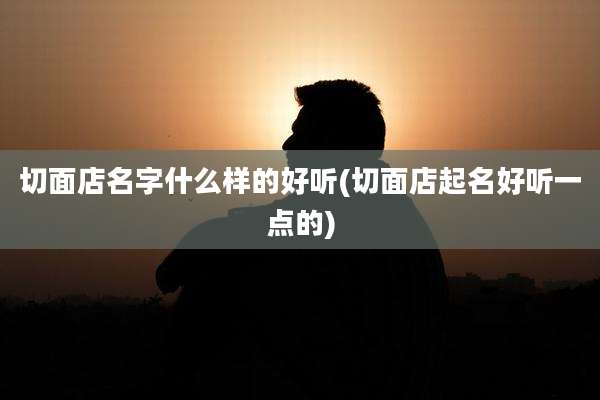 切面店名字什么样的好听(切面店起名好听一点的)