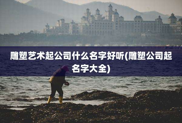 雕塑艺术起公司什么名字好听(雕塑公司起名字大全)