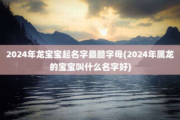 2024年龙宝宝起名字最酷字母(2024年属龙的宝宝叫什么名字好)