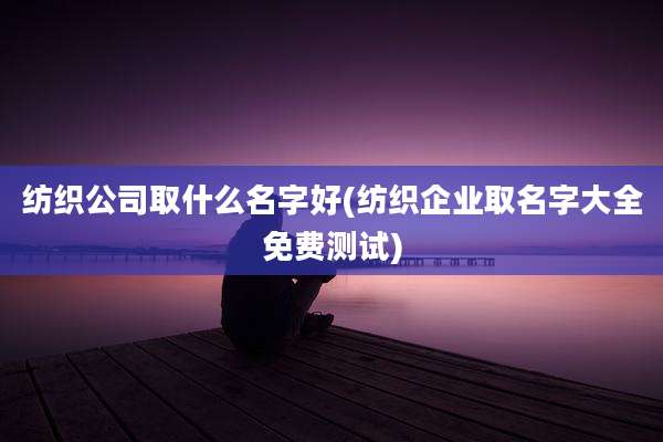 纺织公司取什么名字好(纺织企业取名字大全免费测试)