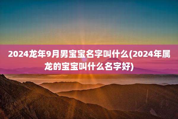 2024龙年9月男宝宝名字叫什么(2024年属龙的宝宝叫什么名字好)