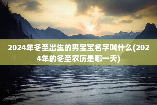 2024年冬至出生的男宝宝名字叫什么(2024年的冬至农历是哪一天)
