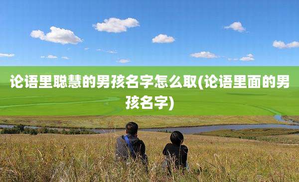 论语里聪慧的男孩名字怎么取(论语里面的男孩名字)