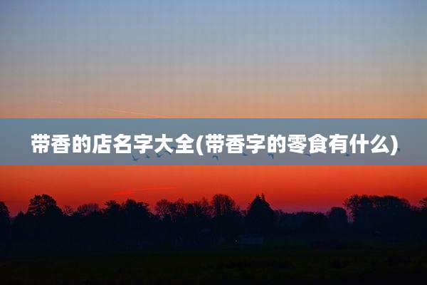 带香的店名字大全(带香字的零食有什么)