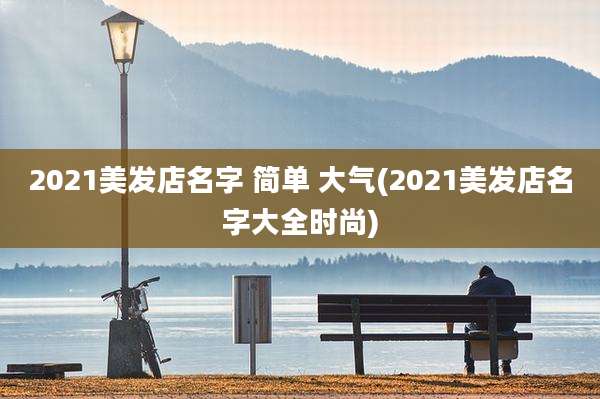 2021美发店名字 简单 大气(2021美发店名字大全时尚)