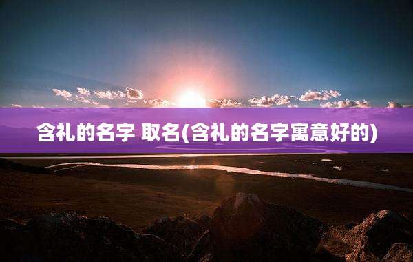 含礼的名字 取名(含礼的名字寓意好的)