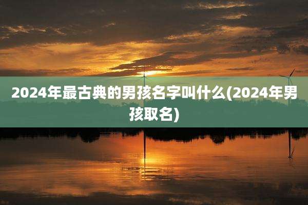 2024年最古典的男孩名字叫什么(2024年男孩取名)