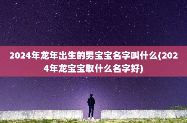 2024年龙年出生的男宝宝名字叫什么(2024年龙宝宝取什么名字好)