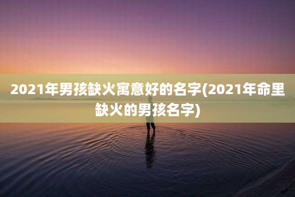 2021年男孩缺火寓意好的名字(2021年命里缺火的男孩名字)
