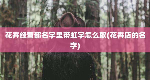 花卉经营部名字里带虹字怎么取(花卉店的名字)