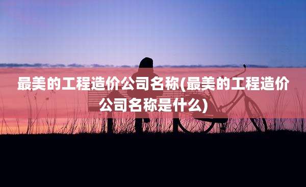 最美的工程造价公司名称(最美的工程造价公司名称是什么)