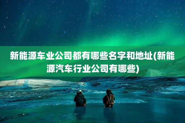 新能源车业公司都有哪些名字和地址(新能源汽车行业公司有哪些)