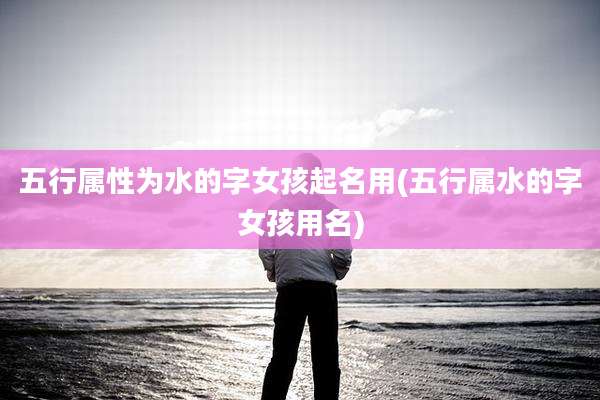 五行属性为水的字女孩起名用(五行属水的字女孩用名)