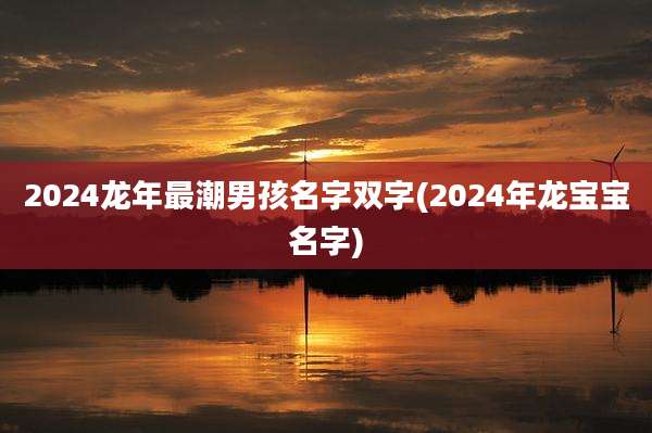 2024龙年最潮男孩名字双字(2024年龙宝宝名字)