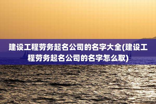 建设工程劳务起名公司的名字大全(建设工程劳务起名公司的名字怎么取)